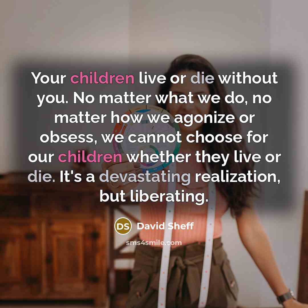 “Your children live or die without you. No matter what we do, no matter how we agonize or obsess, we cannot choose for our children whether they live or die. It's a devastating realization, but liberating.” quote by David Sheff