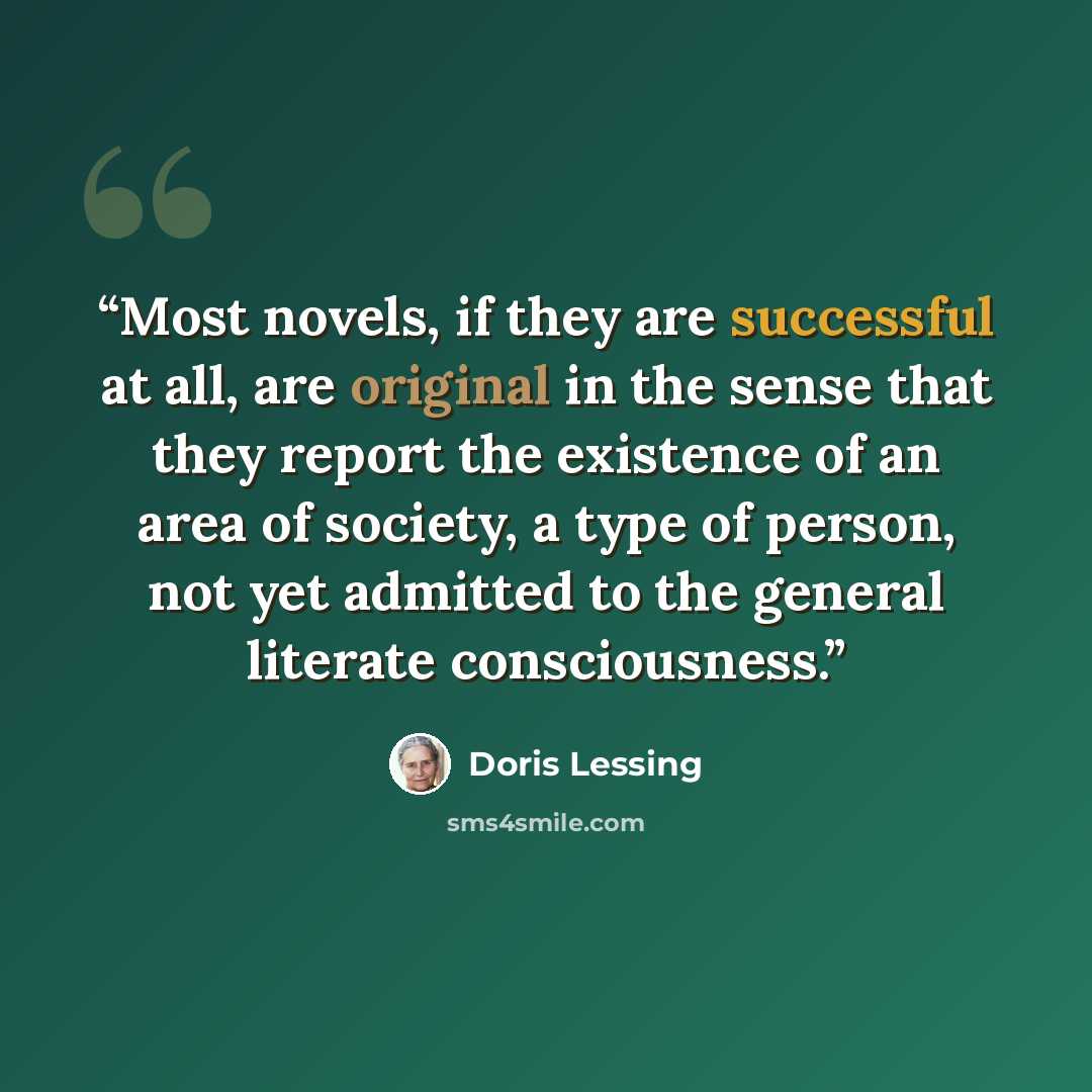 “Most novels, if they are successful at all, are original in the sense that they report the existence of an area of society, a type of person, not yet admitted to the general literate consciousness.” quote by Doris Lessing