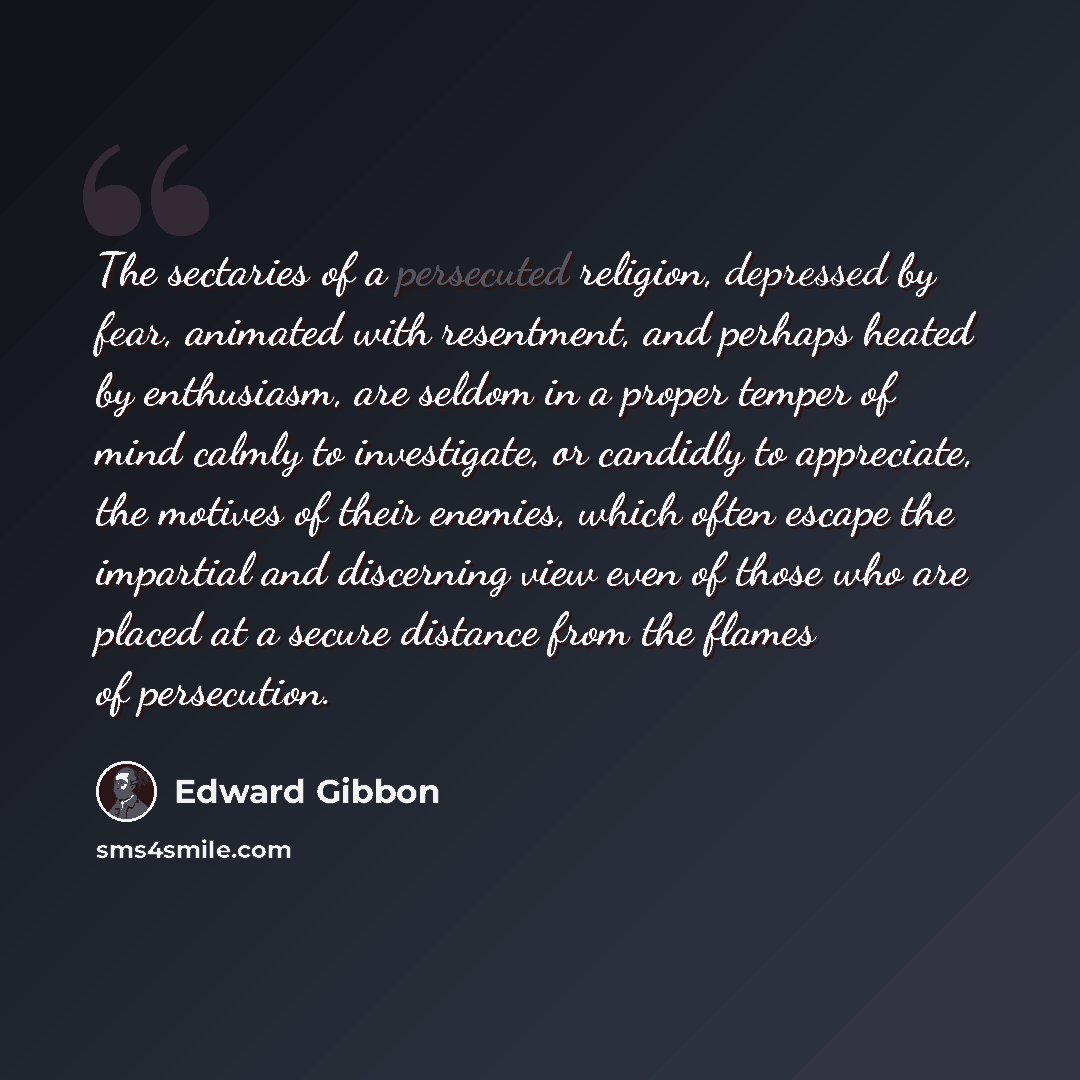 “The sectaries of a persecuted religion, depressed by fear, animated with resentment, and perhaps heated by enthusiasm, are seldom in a proper temper of mind calmly to investigate, or candidly to appreciate, the motives of their enemies, which often escape the impartial and discerning view even of…” quote by Edward Gibbon