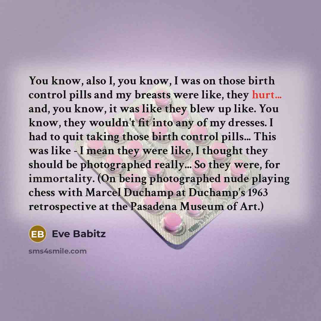 “You know, also I, you know, I was on those birth control pills and my breasts were like, they hurt... and, you know, it was like they blew up like. You know, they wouldn't fit into any of my dresses. I had to quit taking those birth control pills... This was like - I mean they were like, I thought…” quote by Eve Babitz