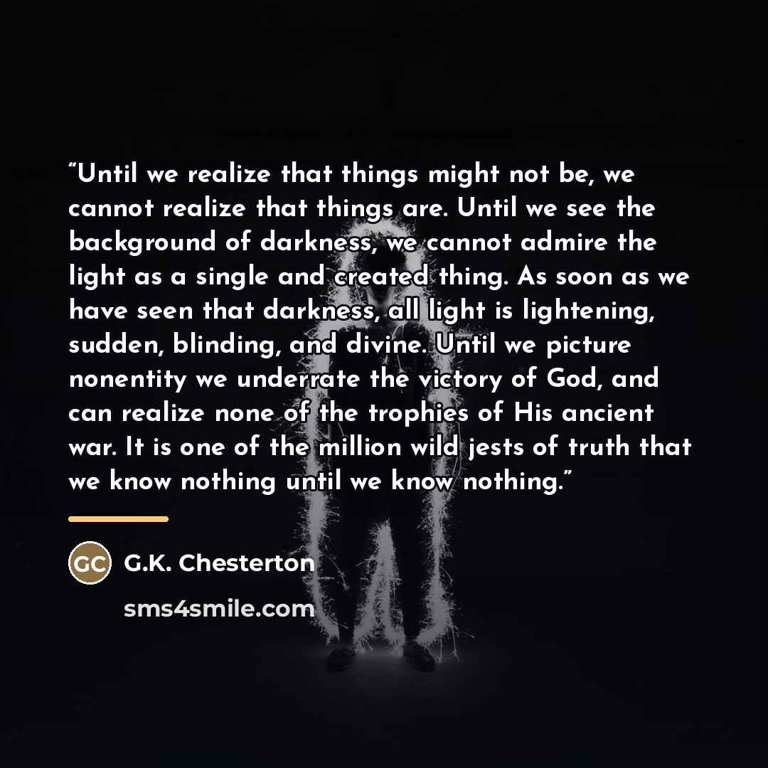 “Until we realize that things might not be, we cannot realize that things are. Until we see the background of darkness, we cannot admire the light as a single and created thing. As soon as we have seen that darkness, all light is lightening, sudden, blinding, and divine. Until we picture nonentity…” quote by G.K. Chesterton