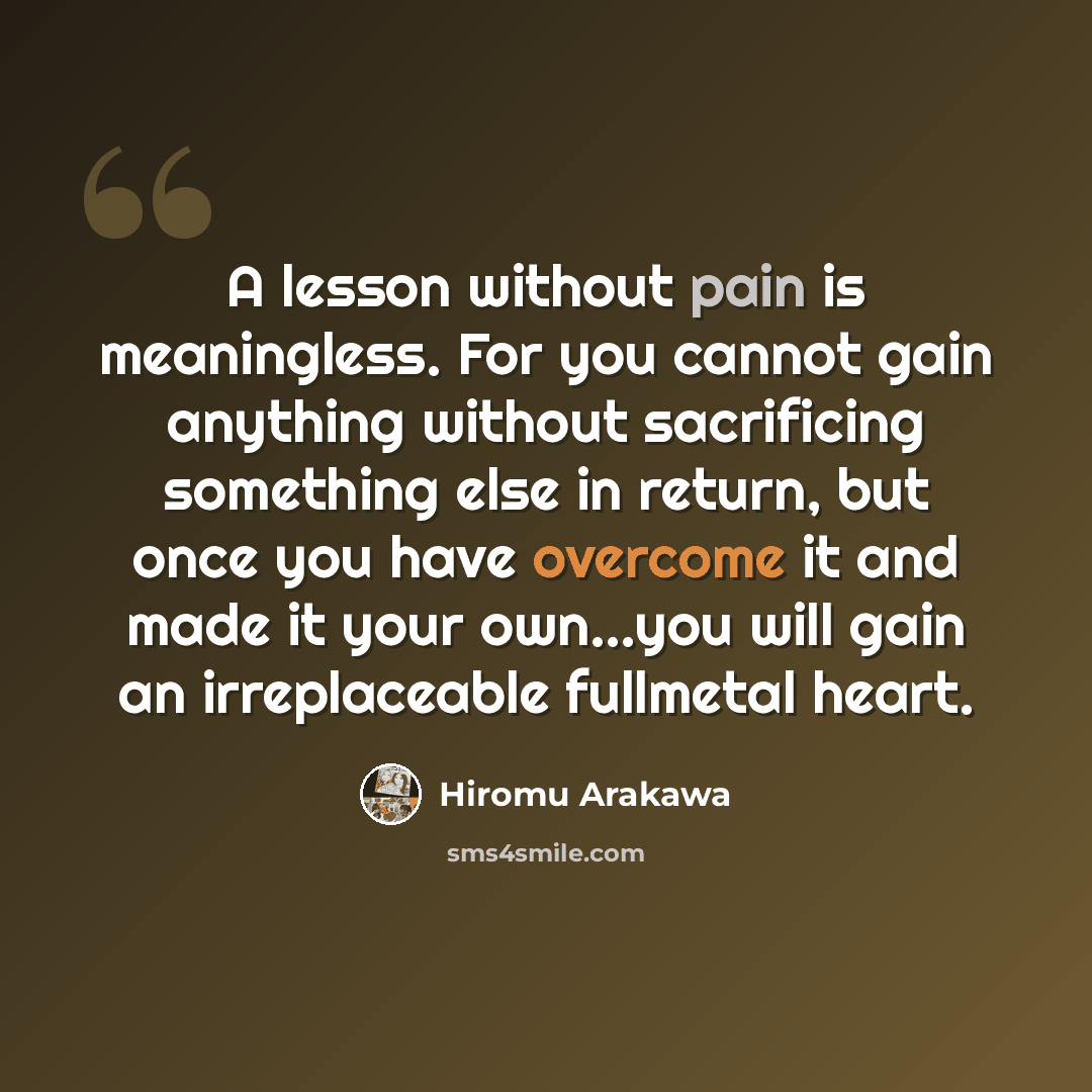 “A lesson without pain is meaningless. For you cannot gain anything without sacrificing something else in return, but once you have overcome it and made it your own...you will gain an irreplaceable fullmetal heart.” quote by Hiromu Arakawa