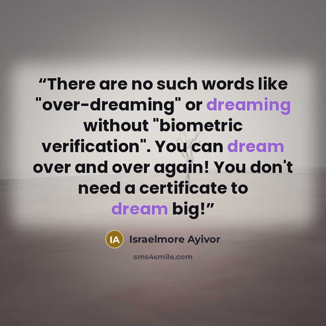 “There are no such words like "over-dreaming" or dreaming without "biometric verification". You can dream over and over again! You don't need a certificate to dream big!” quote by Israelmore Ayivor