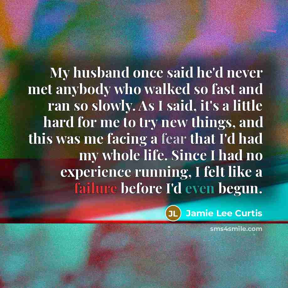 “My husband once said he'd never met anybody who walked so fast and ran so slowly. As I said, it's a little hard for me to try new things, and this was me facing a fear that I'd had my whole life. Since I had no experience running, I felt like a failure before I'd even begun.” quote by Jamie Lee Curtis