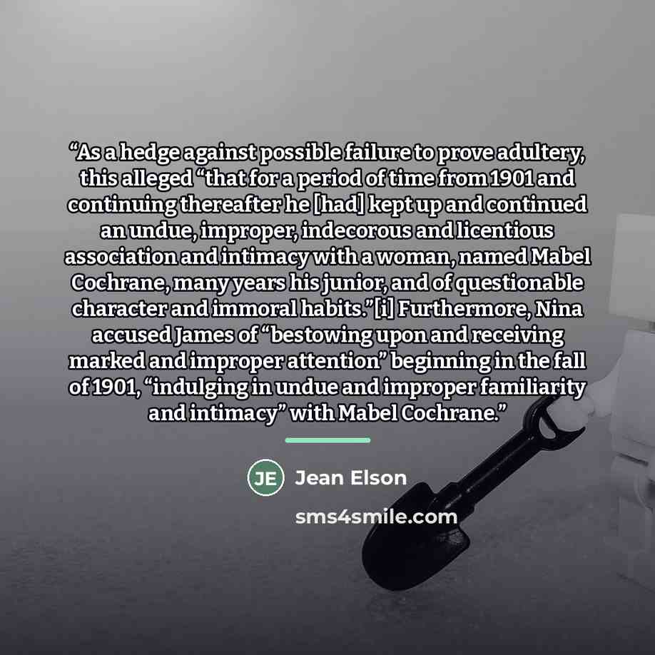 “As a hedge against possible failure to prove adultery, this alleged “that for a period of time from 1901 and continuing thereafter he [had] kept up and continued an undue, improper, indecorous and licentious association and intimacy with a woman, named Mabel Cochrane, many years his junior, and of…” quote by Jean Elson