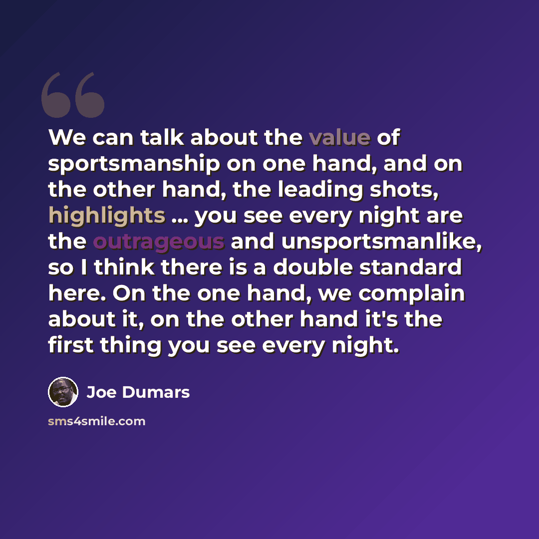 “We can talk about the value of sportsmanship on one hand, and on the other hand, the leading shots, highlights ... you see every night are the outrageous and unsportsmanlike, so I think there is a double standard here. On the one hand, we complain about it, on the other hand it's the first thing…” quote by Joe Dumars
