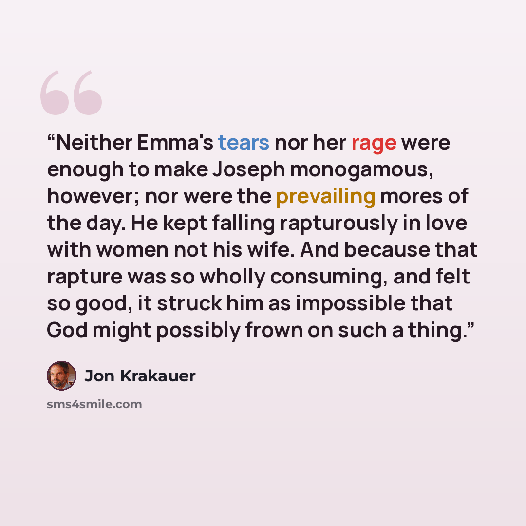 “Neither Emma's tears nor her rage were enough to make Joseph monogamous, however; nor were the prevailing mores of the day. He kept falling rapturously in love with women not his wife. And because that rapture was so wholly consuming, and felt so good, it struck him as impossible that God might…” quote by Jon Krakauer