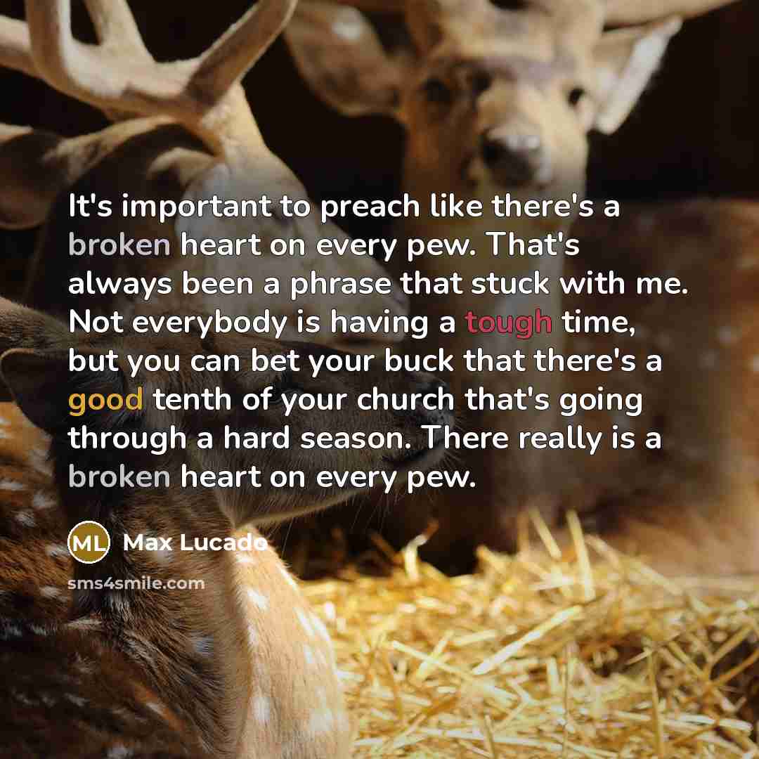 “It's important to preach like there's a broken heart on every pew. That's always been a phrase that stuck with me. Not everybody is having a tough time, but you can bet your buck that there's a good tenth of your church that's going through a hard season. There really is a broken heart on every pew.” quote by Max Lucado