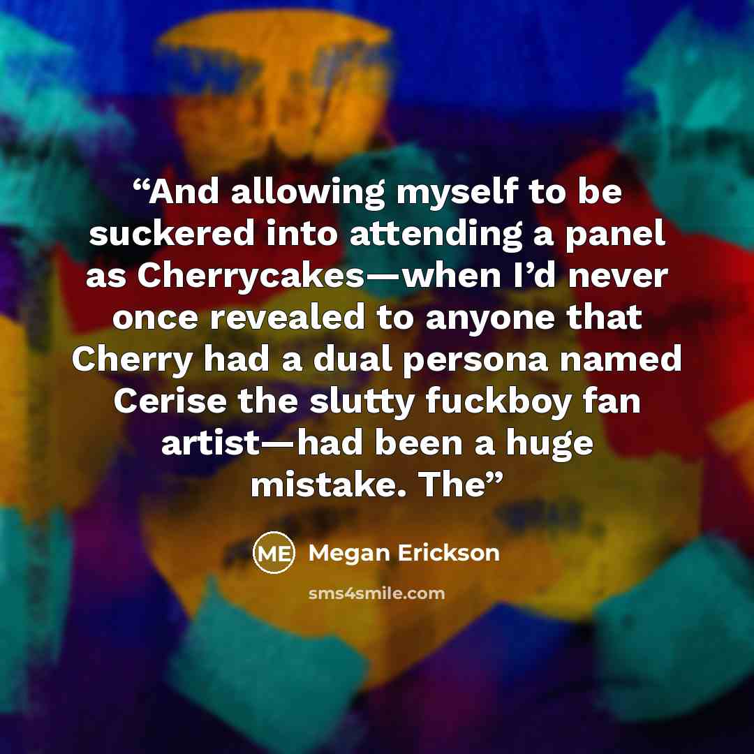 “And allowing myself to be suckered into attending a panel as Cherrycakes—when I’d never once revealed to anyone that Cherry had a dual persona named Cerise the slutty fuckboy fan artist—had been a huge mistake. The” quote by Megan Erickson