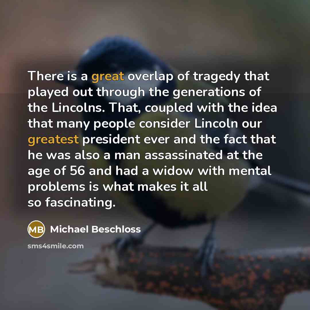 “There is a great overlap of tragedy that played out through the generations of the Lincolns. That, coupled with the idea that many people consider Lincoln our greatest president ever and the fact that he was also a man assassinated at the age of 56 and had a widow with mental problems is what…” quote by Michael Beschloss