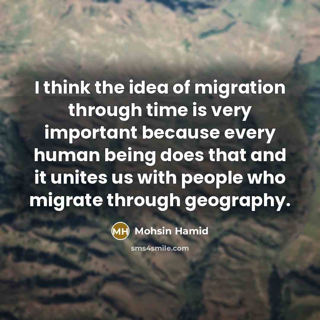 “I think the idea of migration through time is very important because every human being does that and it unites us with people who migrate through geography.” quote by Mohsin Hamid