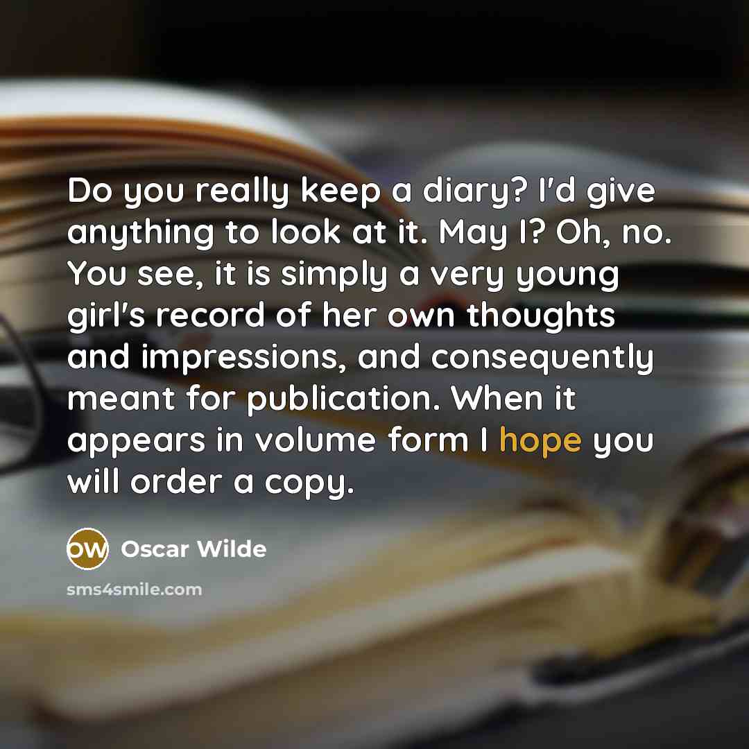 “Do you really keep a diary? I'd give anything to look at it. May I? Oh, no. You see, it is simply a very young girl's record of her own thoughts and impressions, and consequently meant for publication. When it appears in volume form I hope you will order a copy.” quote by Oscar Wilde