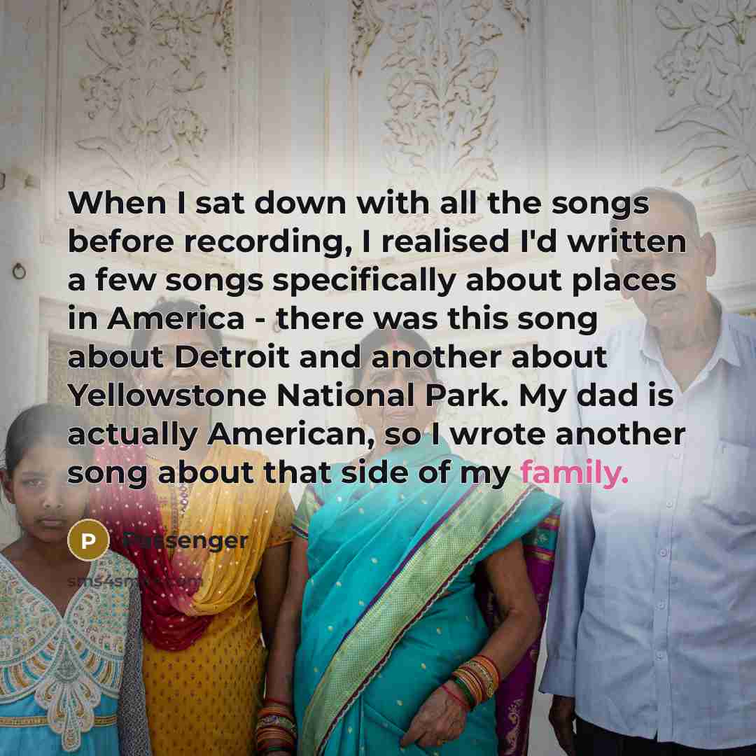 “When I sat down with all the songs before recording, I realised I'd written a few songs specifically about places in America - there was this song about Detroit and another about Yellowstone National Park. My dad is actually American, so I wrote another song about that side of my family.” quote by Passenger