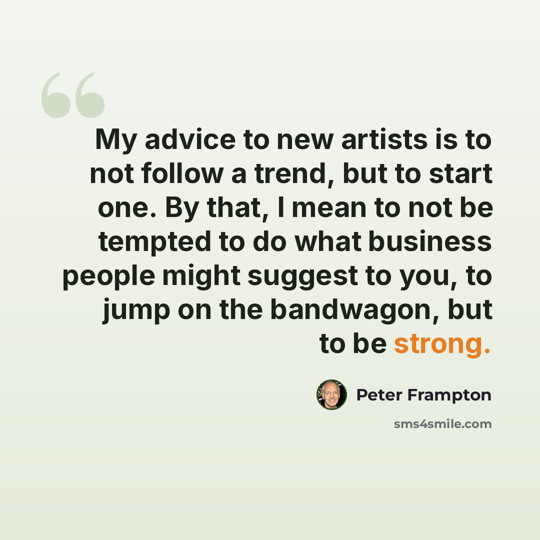 “My advice to new artists is to not follow a trend, but to start one. By that, I mean to not be tempted to do what business people might suggest to you, to jump on the bandwagon, but to be strong.” quote by Peter Frampton