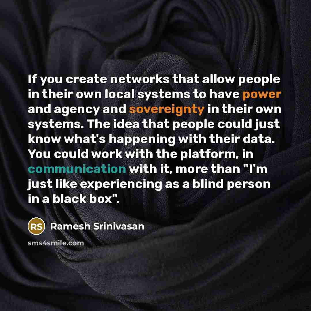“If you create networks that allow people in their own local systems to have power and agency and sovereignty in their own systems. The idea that people could just know what's happening with their data. You could work with the platform, in communication with it, more than "I'm just like…” quote by Ramesh Srinivasan