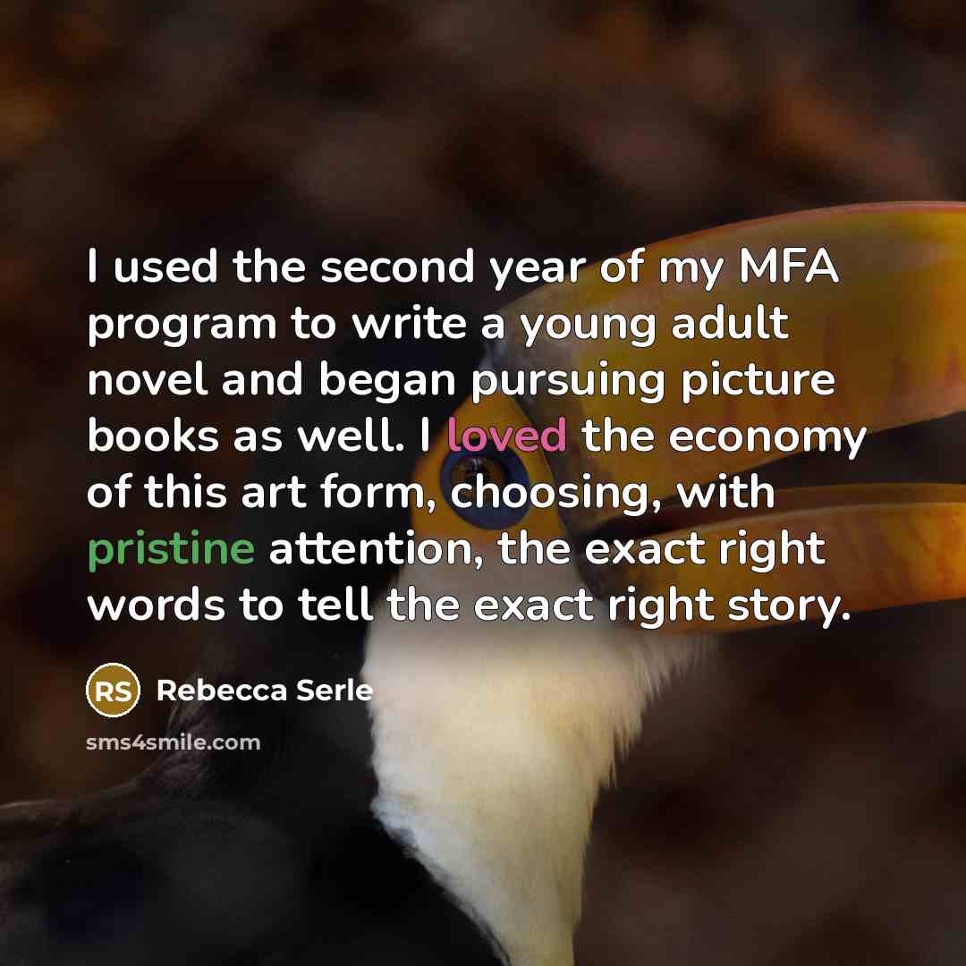 “I used the second year of my MFA program to write a young adult novel and began pursuing picture books as well. I loved the economy of this art form, choosing, with pristine attention, the exact right words to tell the exact right story.” quote by Rebecca Serle