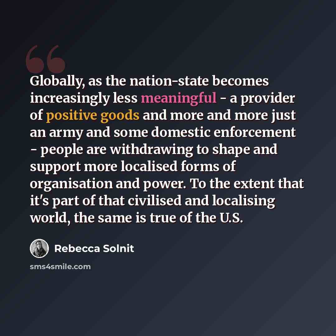 “Globally, as the nation-state becomes increasingly less meaningful - a provider of positive goods and more and more just an army and some domestic enforcement - people are withdrawing to shape and support more localised forms of organisation and power. To the extent that it's part of that…” quote by Rebecca Solnit