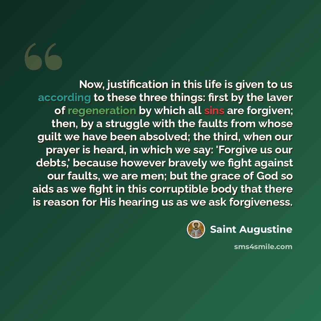 “Now, justification in this life is given to us according to these three things: first by the laver of regeneration by which all sins are forgiven; then, by a struggle with the faults from whose guilt we have been absolved; the third, when our prayer is heard, in which we say: 'Forgive us our…” quote by Saint Augustine