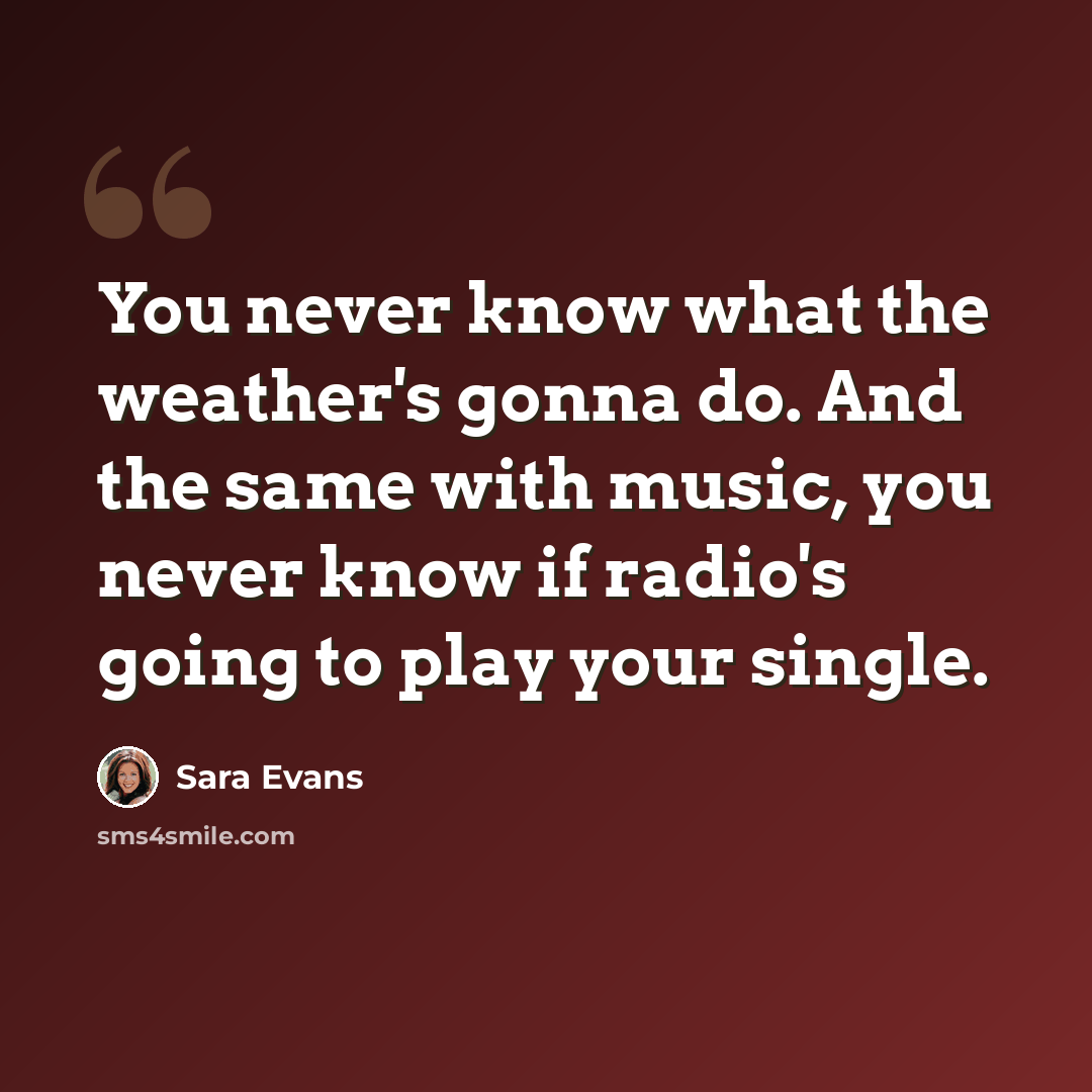 “You never know what the weather's gonna do. And the same with music, you never know if radio's going to play your single.” quote by Sara Evans