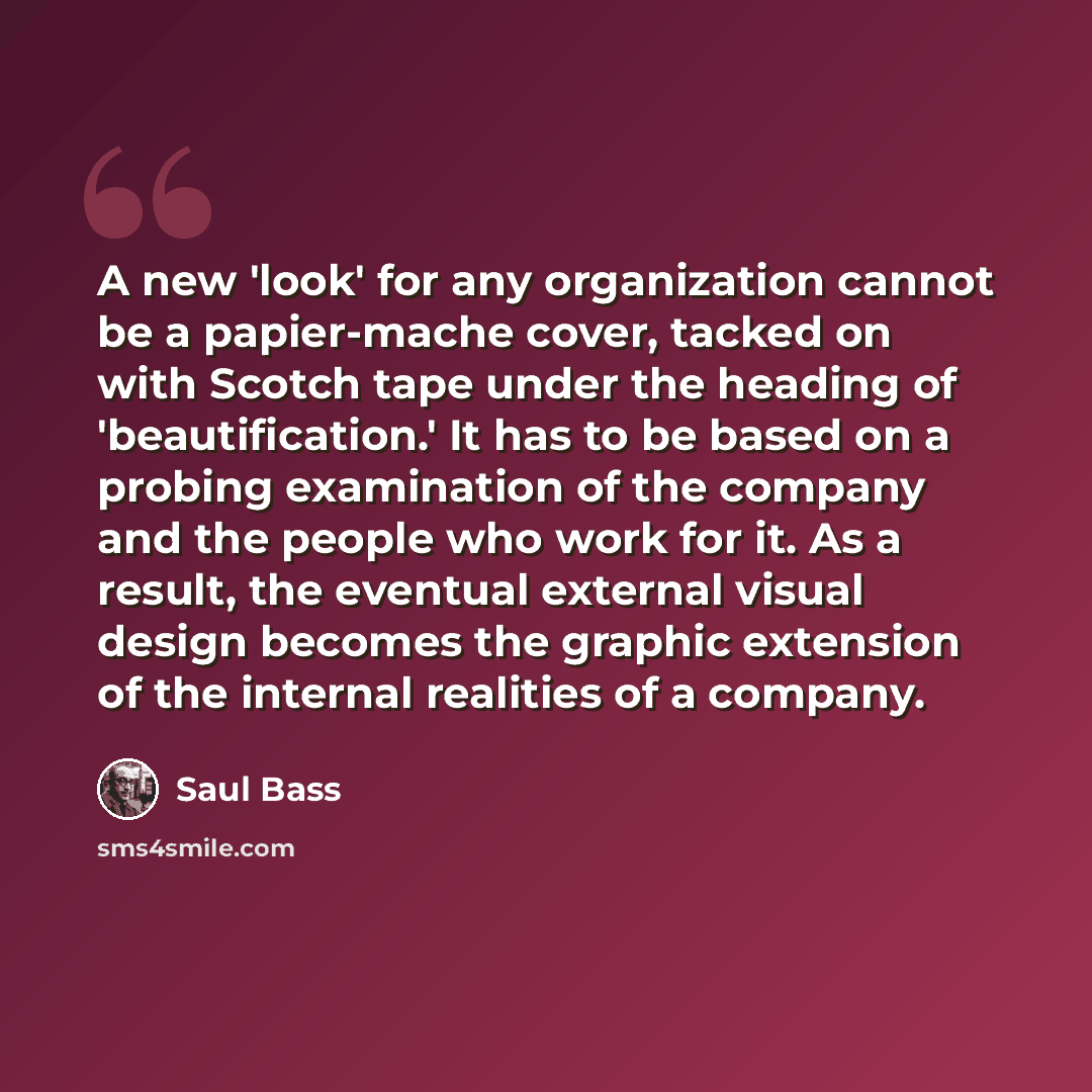 “A new 'look' for any organization cannot be a papier-mache cover, tacked on with Scotch tape under the heading of 'beautification.' It has to be based on a probing examination of the company and the people who work for it. As a result, the eventual external visual design becomes the graphic…” quote by Saul Bass