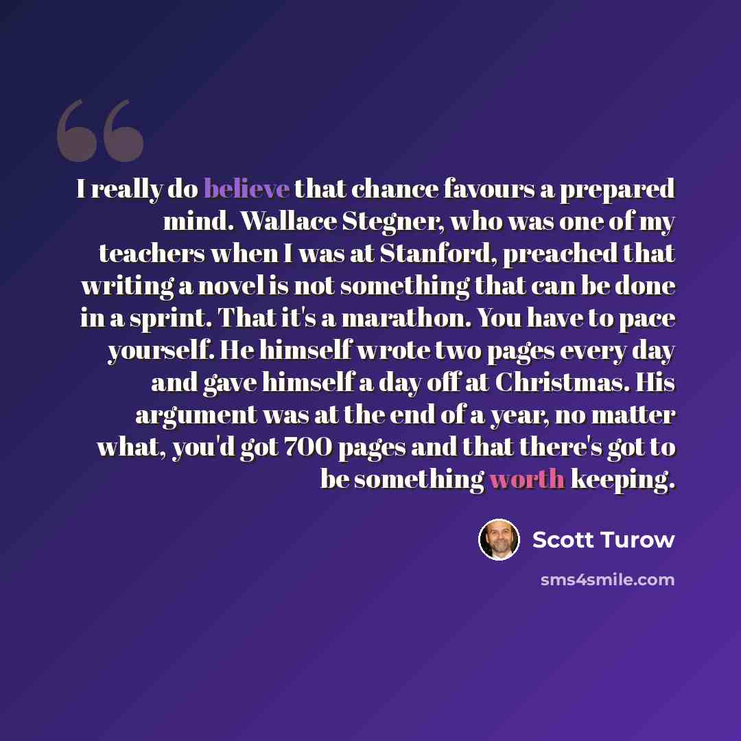 “I really do believe that chance favours a prepared mind. Wallace Stegner, who was one of my teachers when I was at Stanford, preached that writing a novel is not something that can be done in a sprint. That it's a marathon. You have to pace yourself. He himself wrote two pages every day and gave…” quote by Scott Turow