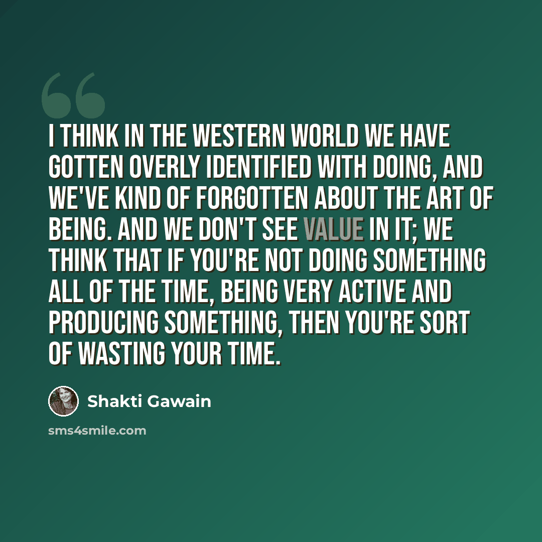 “I think in the Western world we have gotten overly identified with doing, and we've kind of forgotten about the art of being. And we don't see value in it; we think that if you're not doing something all of the time, being very active and producing something, then you're sort of wasting your time.” quote by Shakti Gawain