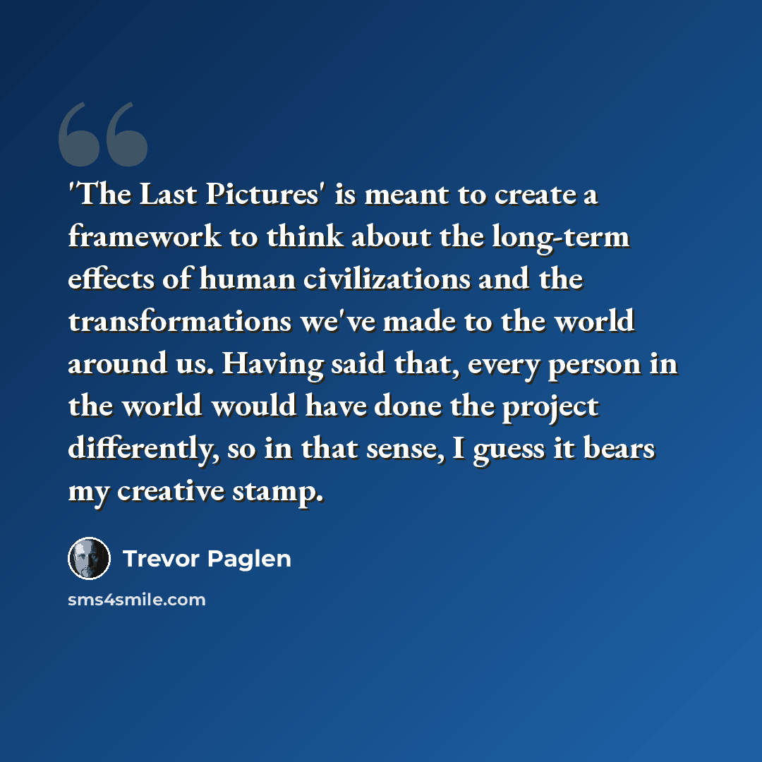 “'The Last Pictures' is meant to create a framework to think about the long-term effects of human civilizations and the transformations we've made to the world around us. Having said that, every person in the world would have done the project differently, so in that sense, I guess it bears my…” quote by Trevor Paglen