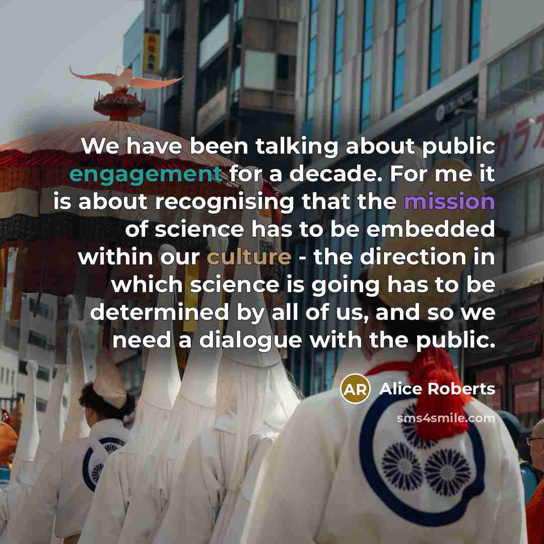 “We have been talking about public engagement for a decade. For me it is about recognising that the mission of science has to be embedded within our culture - the direction in which science is going has to be determined by all of us, and so we need a dialogue with the public.” quote by Alice Roberts