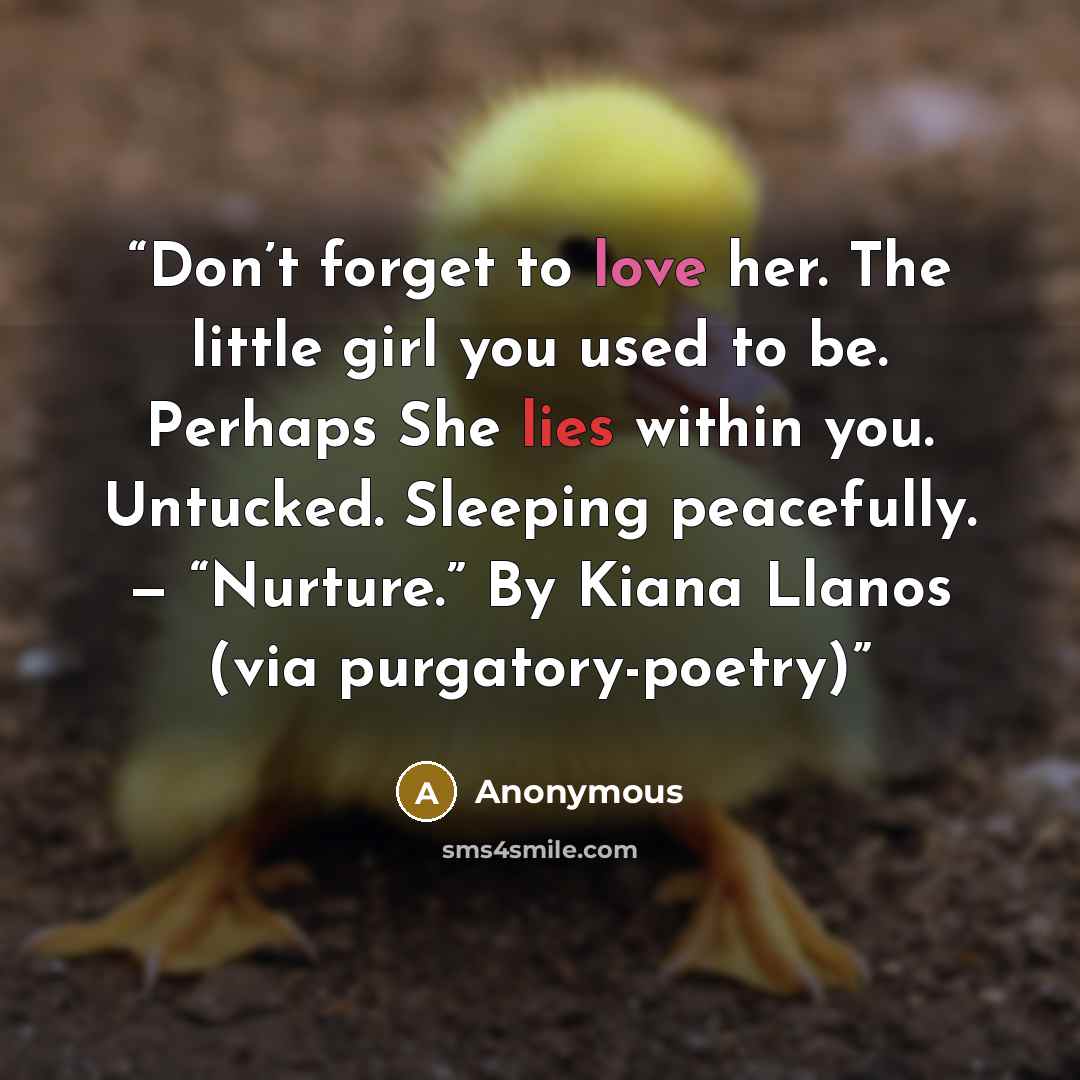 “Don’t forget to love her. The little girl you used to be. Perhaps She lies within you. Untucked. Sleeping peacefully. — “Nurture.” By Kiana Llanos (via purgatory-poetry)” quote by Anonymous