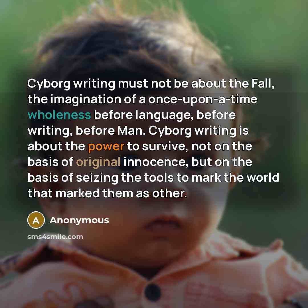 “Cyborg writing must not be about the Fall, the imagination of a once-upon-a-time wholeness before language, before writing, before Man. Cyborg writing is about the power to survive, not on the basis of original innocence, but on the basis of seizing the tools to mark the world that marked them as…” quote by Anonymous
