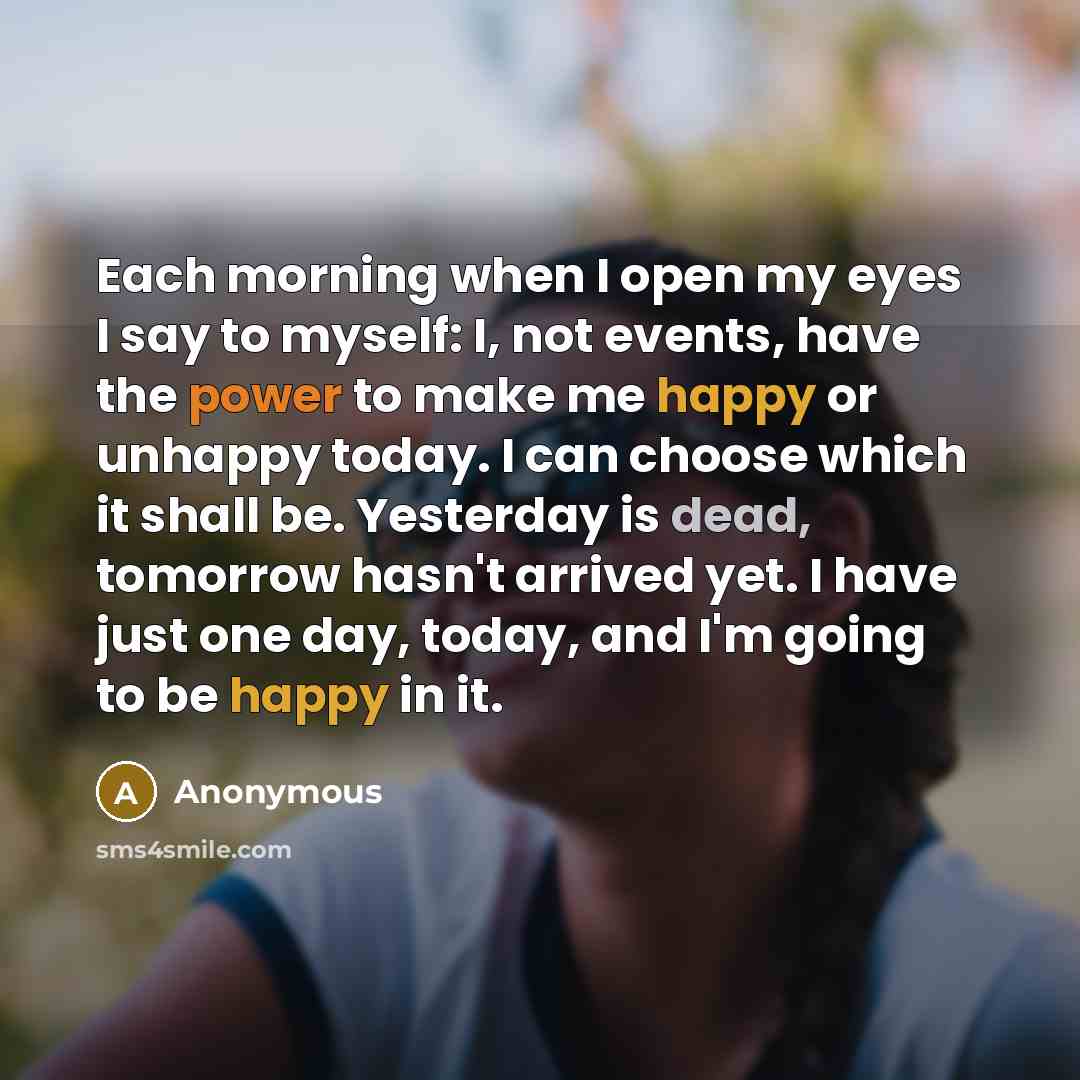 “Each morning when I open my eyes I say to myself: I, not events, have the power to make me happy or unhappy today. I can choose which it shall be. Yesterday is dead, tomorrow hasn't arrived yet. I have just one day, today, and I'm going to be happy in it.” quote by Anonymous