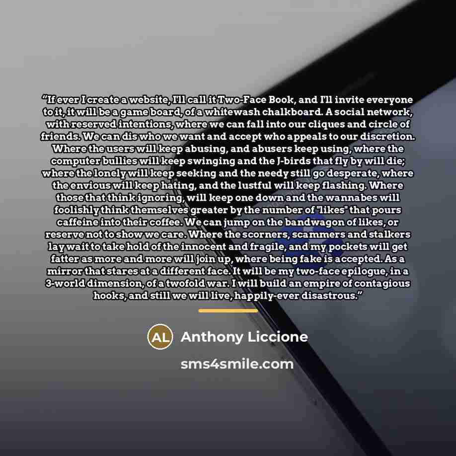 “If ever I create a website, I'll call it Two-Face Book, and I'll invite everyone to it, it will be a game board, of a whitewash chalkboard. A social network, with reserved intentions, where we can fall into our cliques and circle of friends. We can dis who we want and accept who appeals to our…” quote by Anthony Liccione