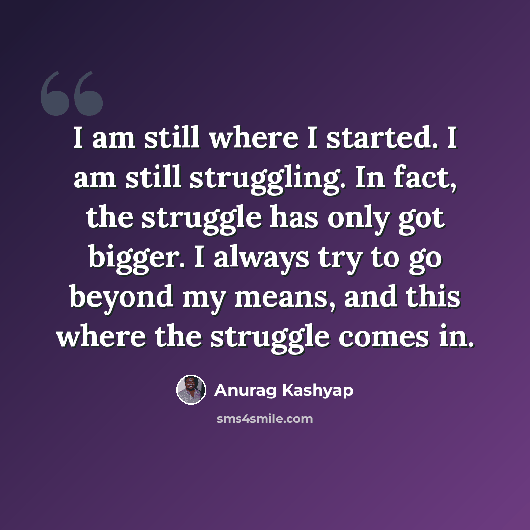 “I am still where I started. I am still struggling. In fact, the struggle has only got bigger. I always try to go beyond my means, and this where the struggle comes in.” quote by Anurag Kashyap