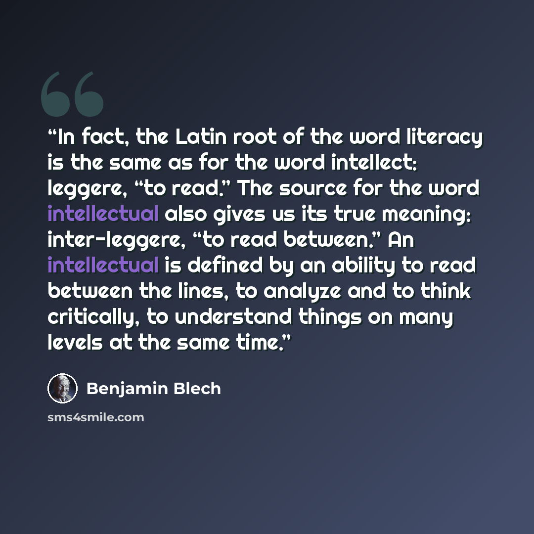 “In fact, the Latin root of the word literacy is the same as for the word intellect: leggere, “to read.” The source for the word intellectual also gives us its true meaning: inter-leggere, “to read between.” An intellectual is defined by an ability to read between the lines, to analyze and to think…” quote by Benjamin Blech