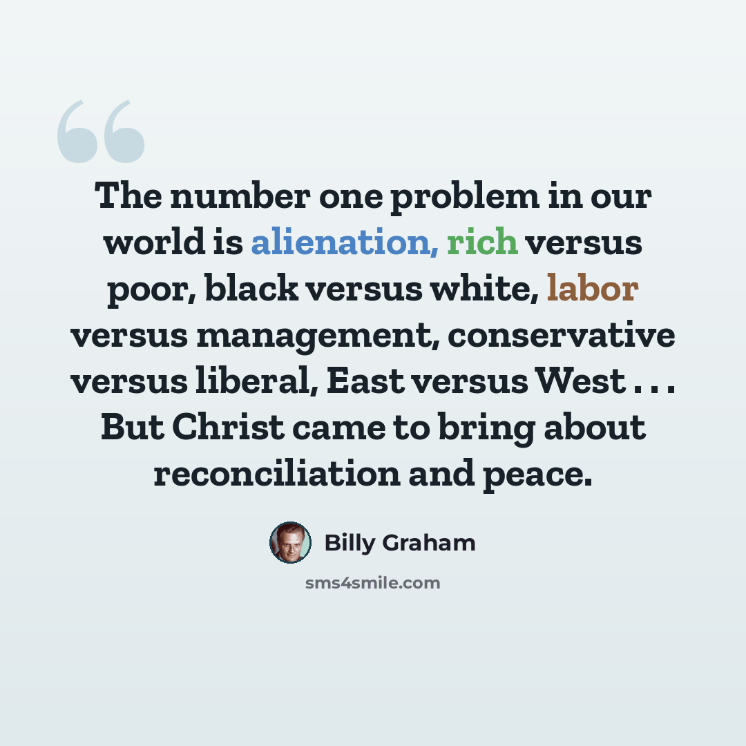 “The number one problem in our world is alienation, rich versus poor, black versus white, labor versus management, conservative versus liberal, East versus West . . . But Christ came to bring about reconciliation and peace.” quote by Billy Graham