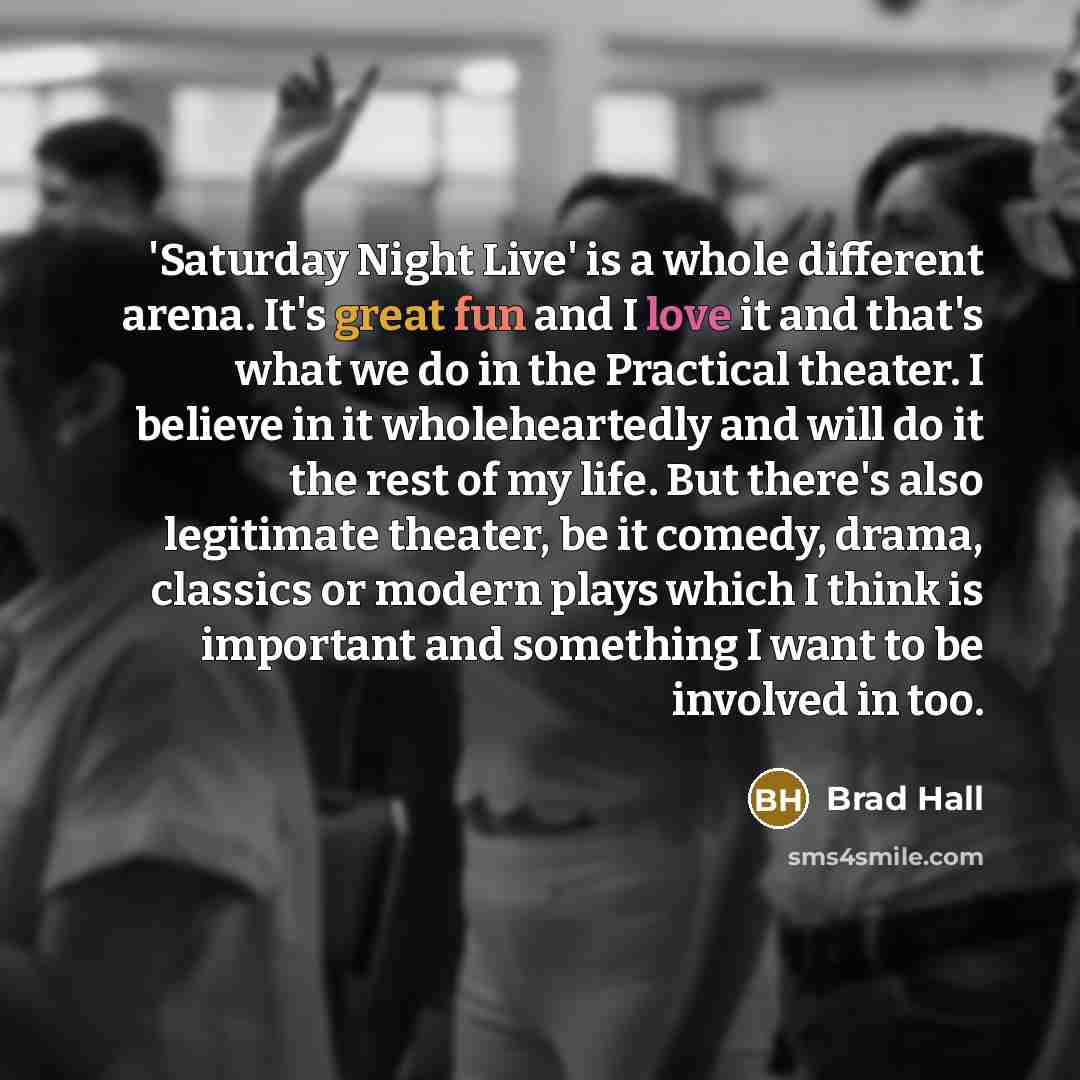 “'Saturday Night Live' is a whole different arena. It's great fun and I love it and that's what we do in the Practical theater. I believe in it wholeheartedly and will do it the rest of my life. But there's also legitimate theater, be it comedy, drama, classics or modern plays which I think is…” quote by Brad Hall