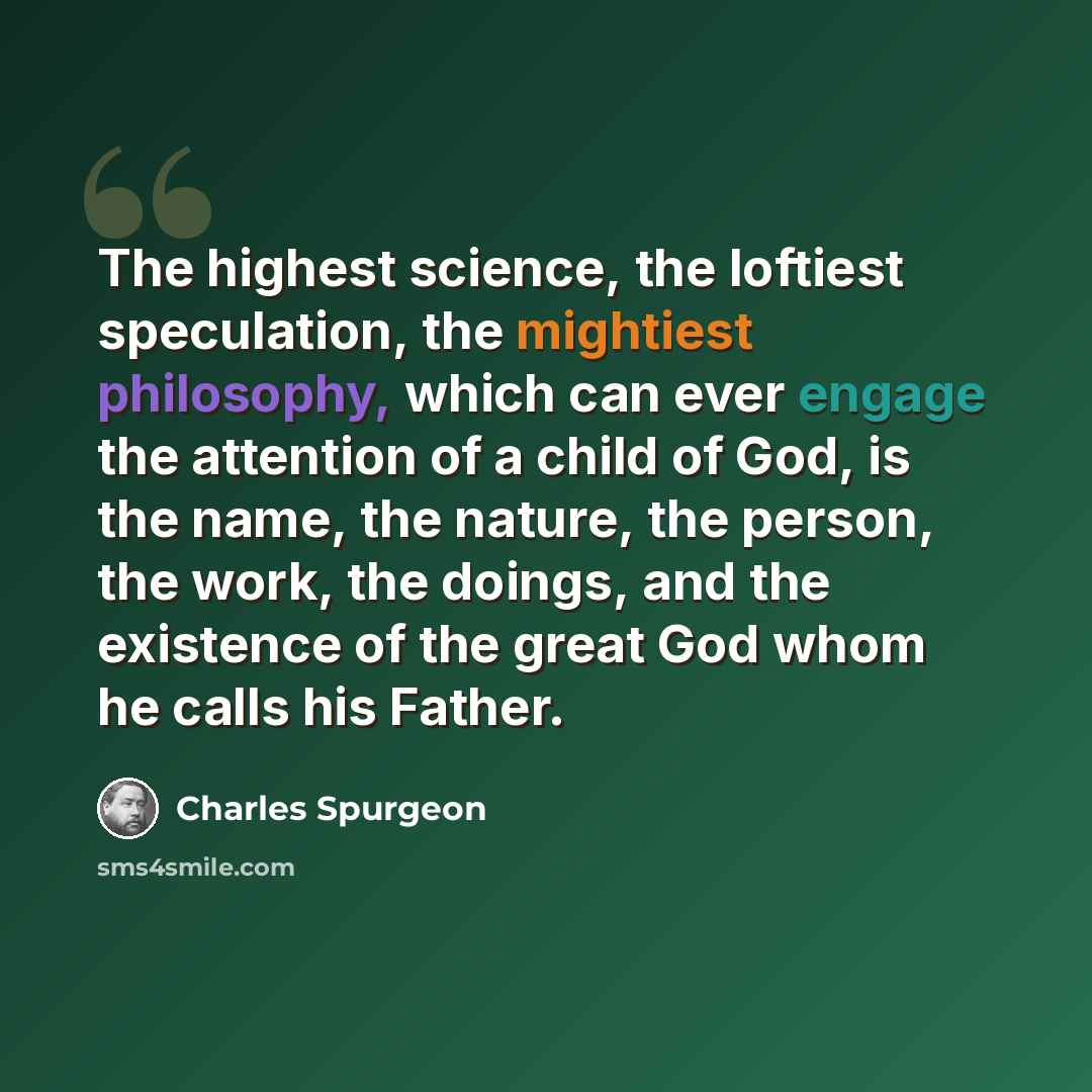 “The highest science, the loftiest speculation, the mightiest philosophy, which can ever engage the attention of a child of God, is the name, the nature, the person, the work, the doings, and the existence of the great God whom he calls his Father.” quote by Charles Spurgeon