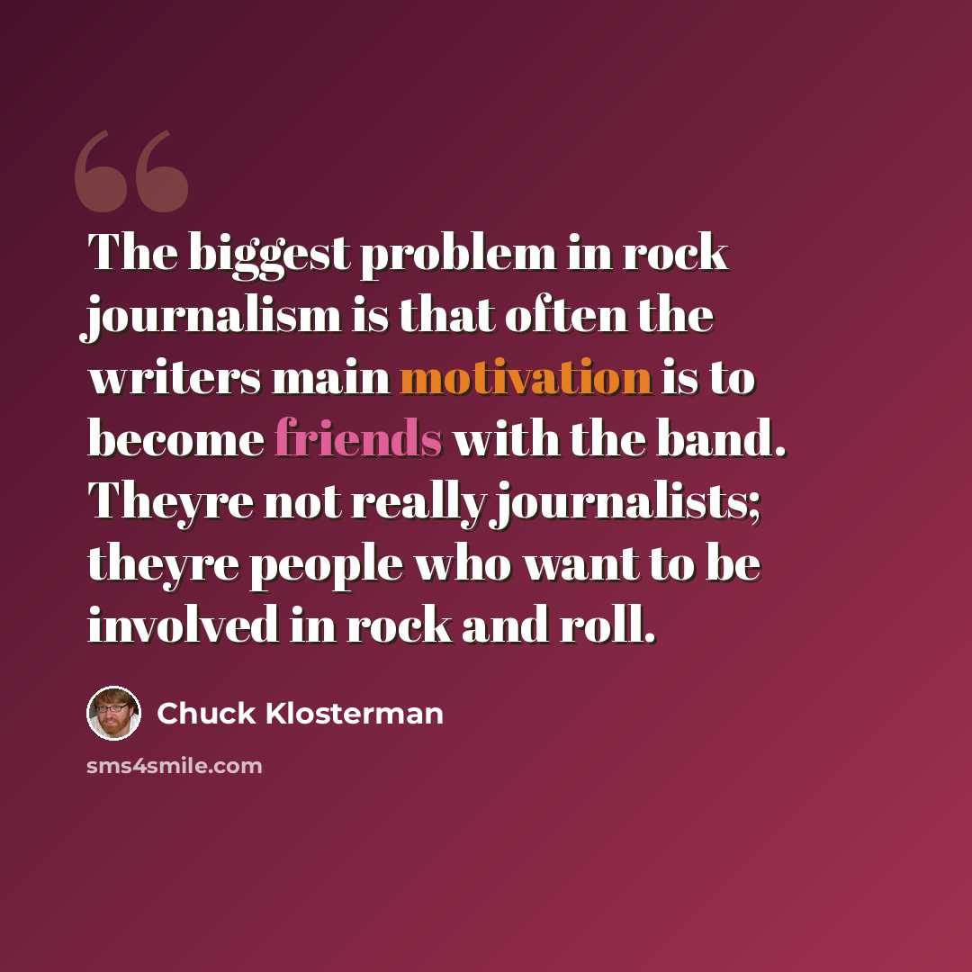 “The biggest problem in rock journalism is that often the writers main motivation is to become friends with the band. Theyre not really journalists; theyre people who want to be involved in rock and roll.” quote by Chuck Klosterman