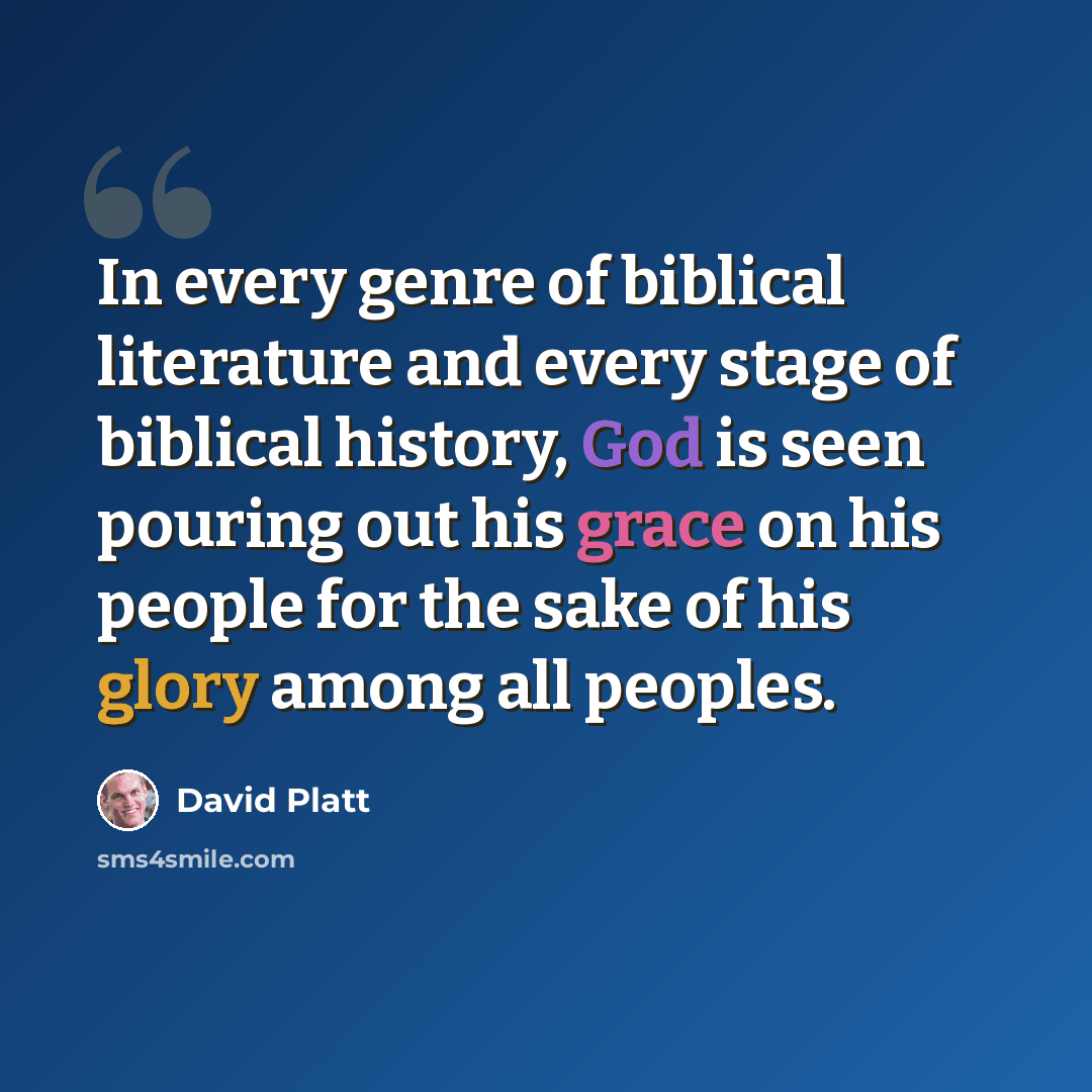 “In every genre of biblical literature and every stage of biblical history, God is seen pouring out his grace on his people for the sake of his glory among all peoples.” quote by David Platt