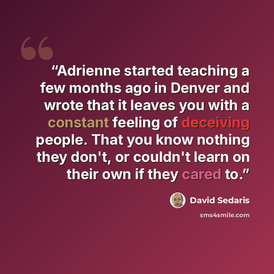 “Adrienne started teaching a few months ago in Denver and wrote that it leaves you with a constant feeling of deceiving people. That you know nothing they don't, or couldn't learn on their own if they cared to.” quote by David Sedaris