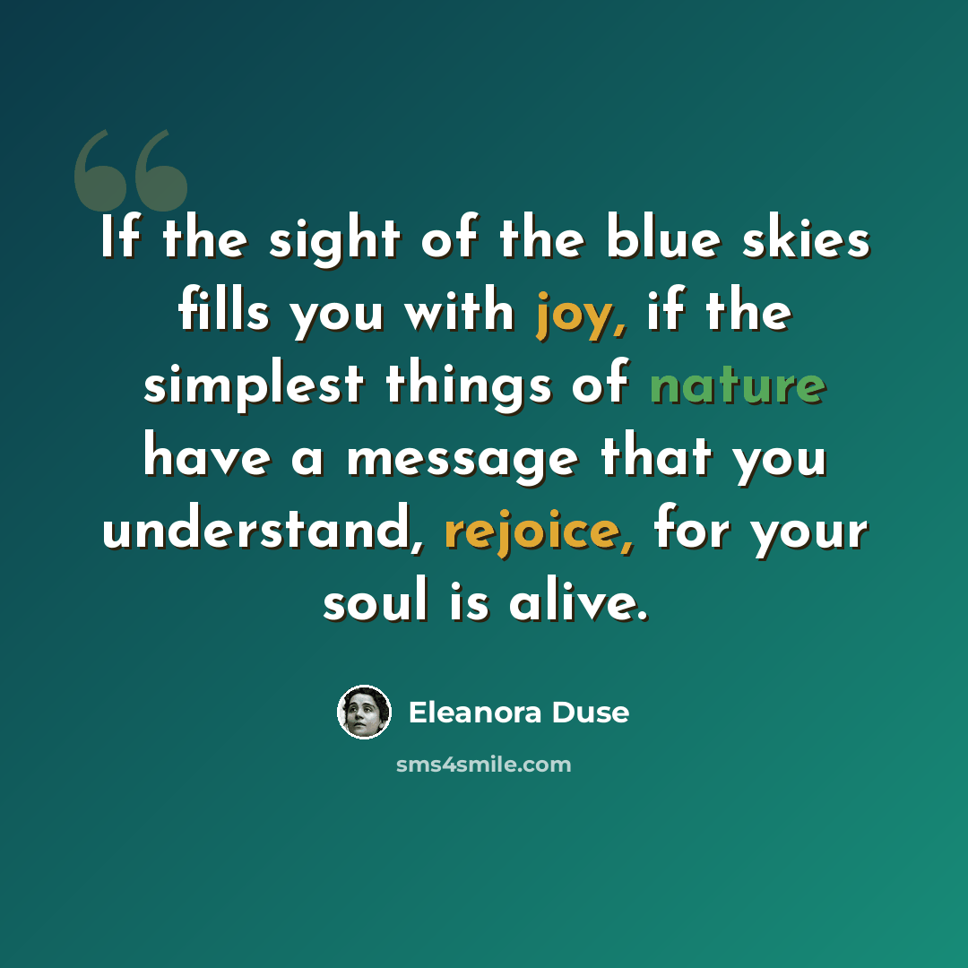 “If the sight of the blue skies fills you with joy, if the simplest things of nature have a message that you understand, rejoice, for your soul is alive.” quote by Eleanora Duse