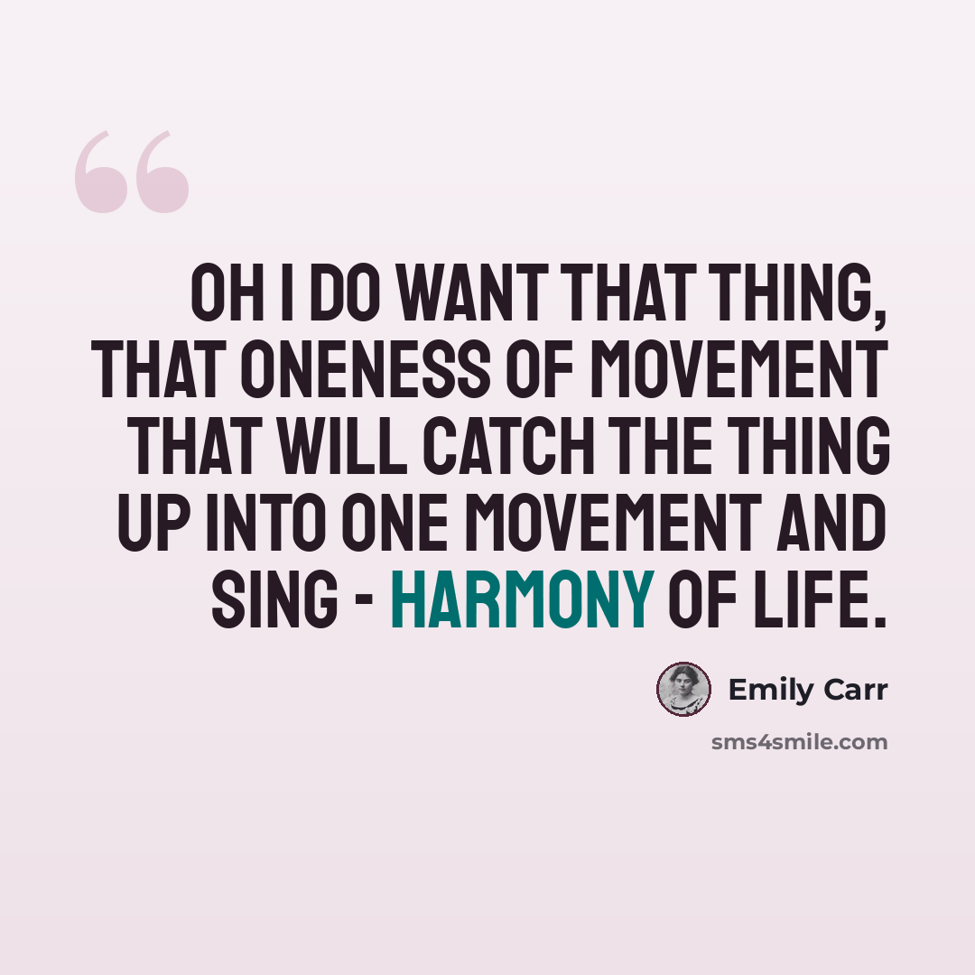 “Oh I do want that thing, that oneness of movement that will catch the thing up into one movement and sing - harmony of life.” quote by Emily Carr