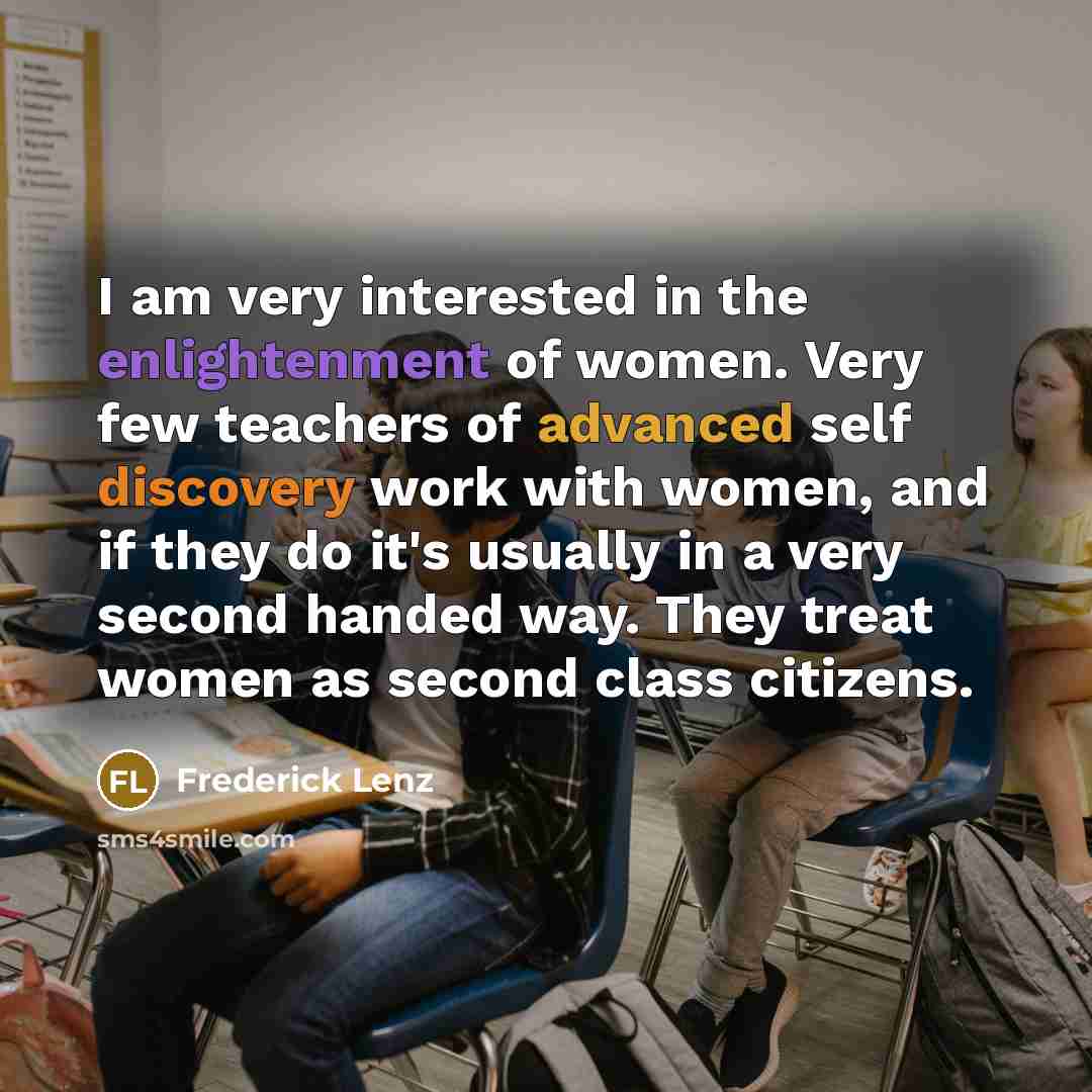 “I am very interested in the enlightenment of women. Very few teachers of advanced self discovery work with women, and if they do it's usually in a very second handed way. They treat women as second class citizens.” quote by Frederick Lenz