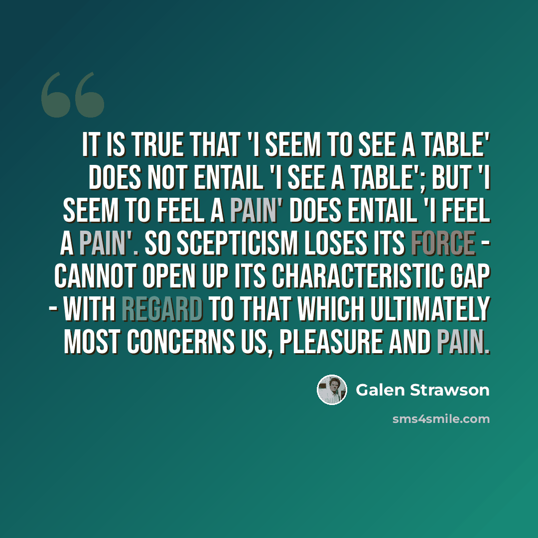 “It is true that 'I seem to see a table' does not entail 'I see a table'; but 'I seem to feel a pain' does entail 'I feel a pain'. So scepticism loses its force - cannot open up its characteristic gap - with regard to that which ultimately most concerns us, pleasure and pain.” quote by Galen Strawson