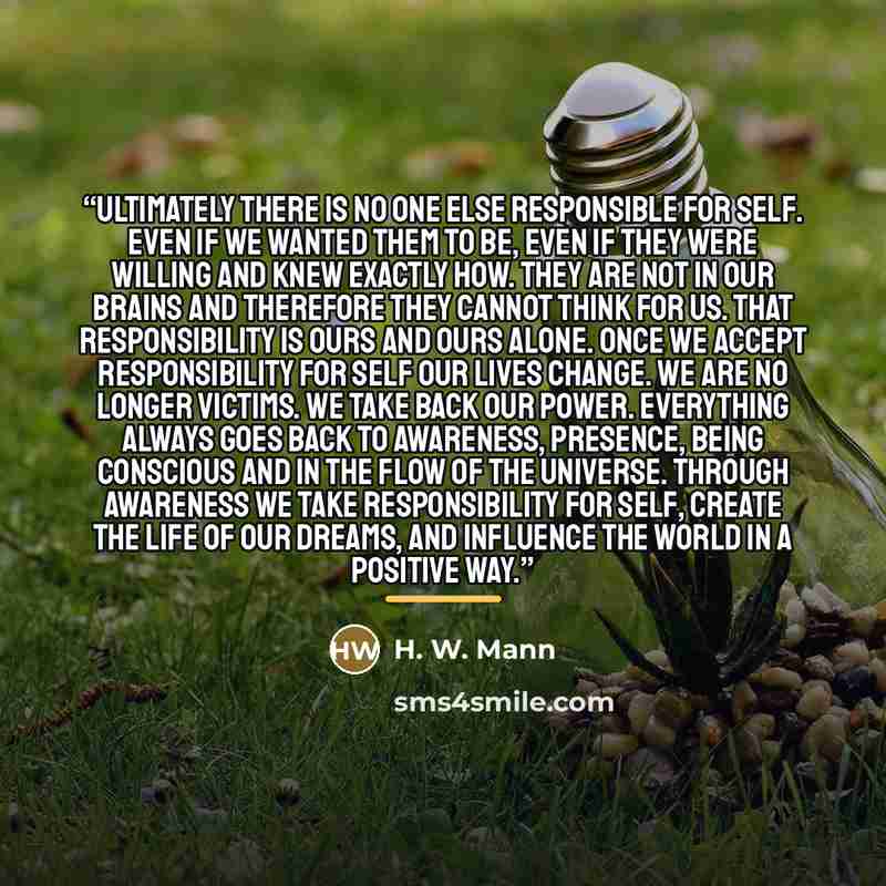 “Ultimately there is no one else responsible for self. Even if we wanted them to be, even if they were willing and knew exactly how. They are not in our brains and therefore they cannot think for us. That responsibility is ours and ours alone. Once we accept responsibility for self our lives…” quote by H. W. Mann