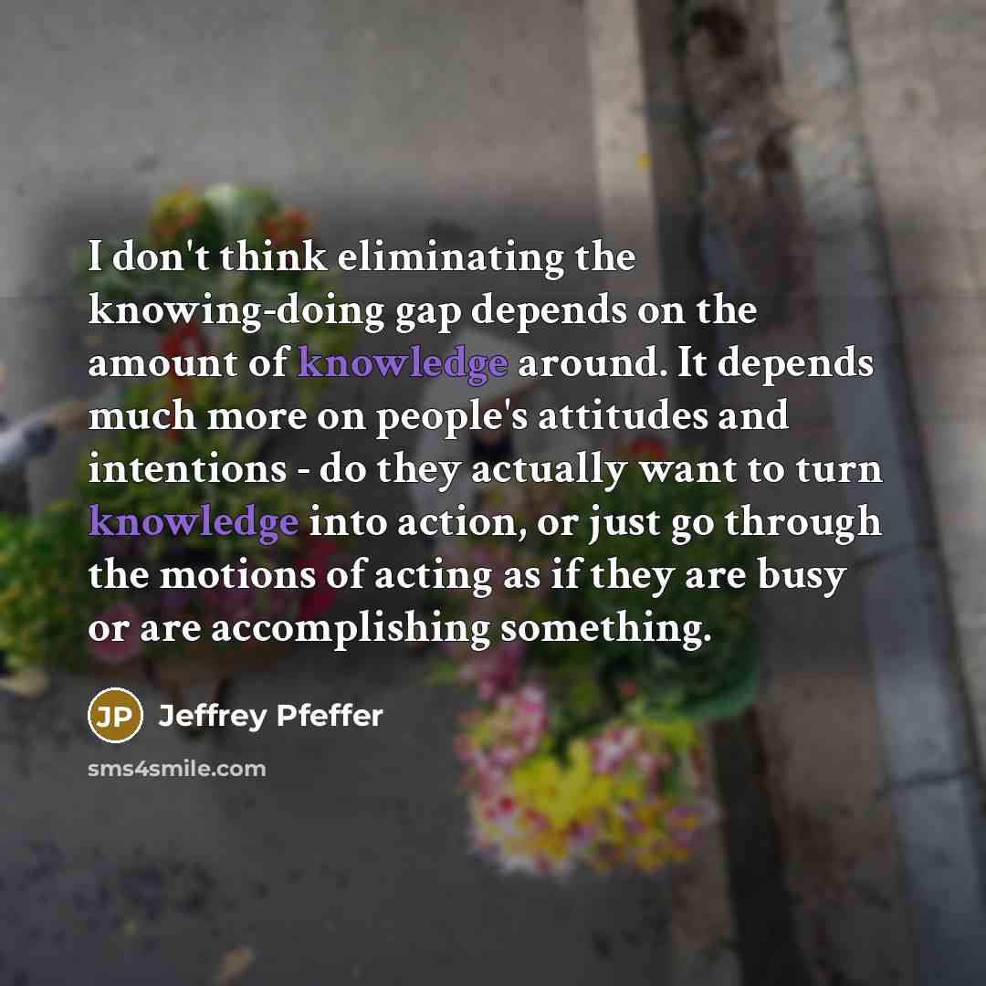 “I don't think eliminating the knowing-doing gap depends on the amount of knowledge around. It depends much more on people's attitudes and intentions - do they actually want to turn knowledge into action, or just go through the motions of acting as if they are busy or are accomplishing something.” quote by Jeffrey Pfeffer