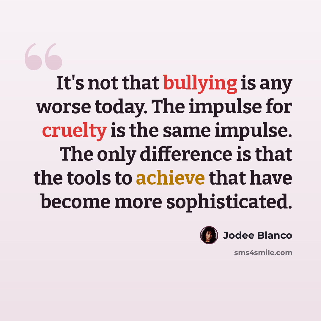 “It's not that bullying is any worse today. The impulse for cruelty is the same impulse. The only difference is that the tools to achieve that have become more sophisticated.” quote by Jodee Blanco