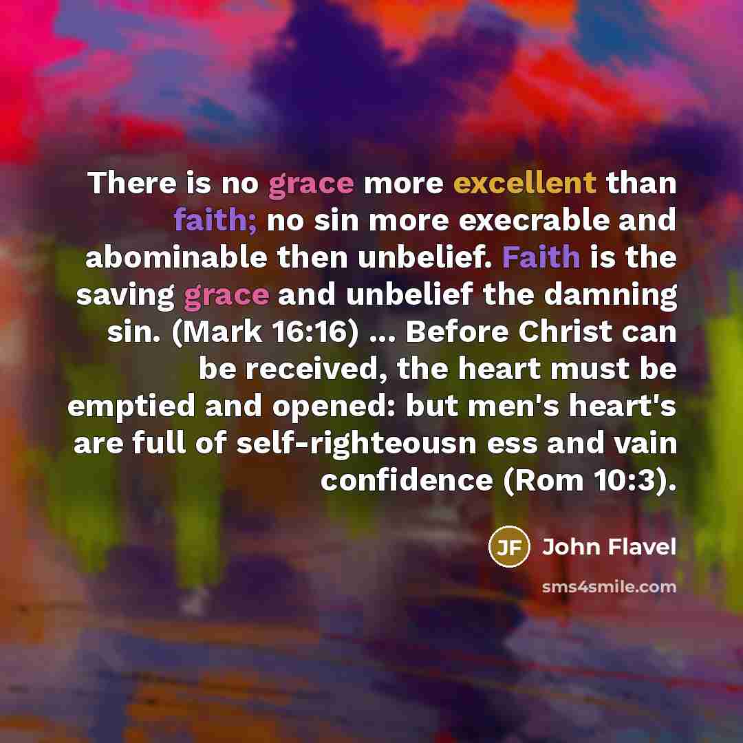 “There is no grace more excellent than faith; no sin more execrable and abominable then unbelief. Faith is the saving grace and unbelief the damning sin. (Mark 16:16) ... Before Christ can be received, the heart must be emptied and opened: but men's heart's are full of self-righteousn ess and vain…” quote by John Flavel