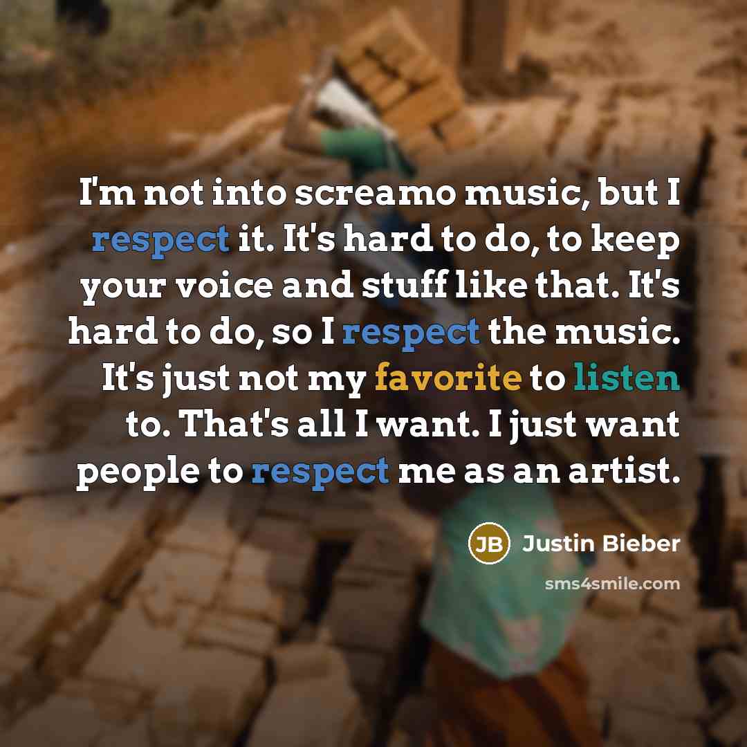 “I'm not into screamo music, but I respect it. It's hard to do, to keep your voice and stuff like that. It's hard to do, so I respect the music. It's just not my favorite to listen to. That's all I want. I just want people to respect me as an artist.” quote by Justin Bieber