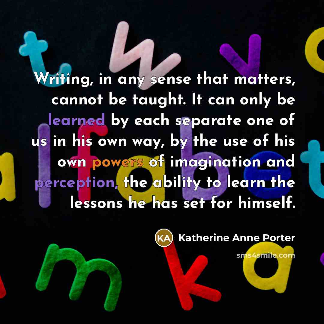 “Writing, in any sense that matters, cannot be taught. It can only be learned by each separate one of us in his own way, by the use of his own powers of imagination and perception, the ability to learn the lessons he has set for himself.” quote by Katherine Anne Porter